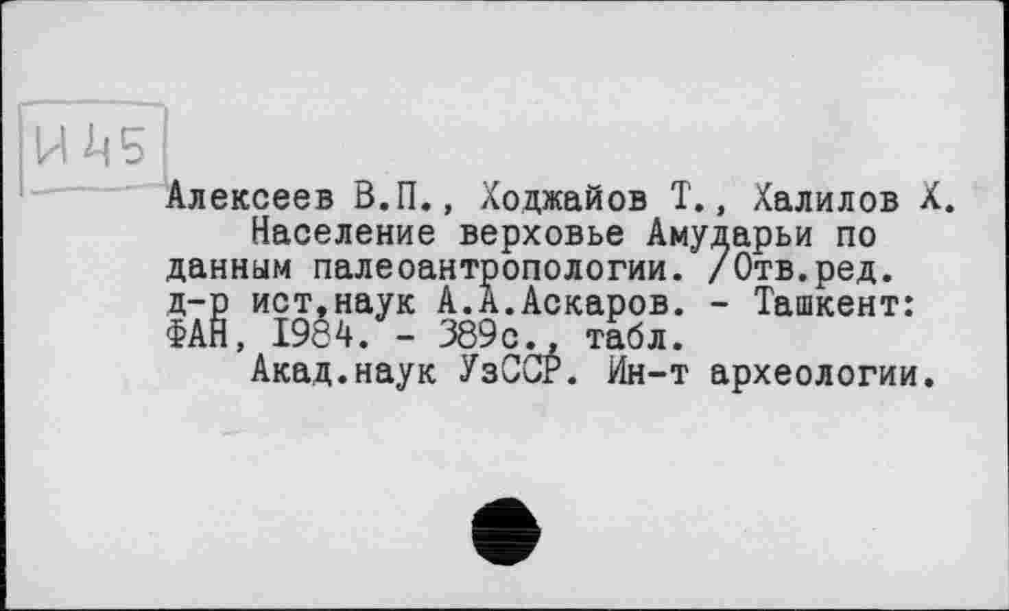 ﻿Алексеев В.П., Ходжайов Т., Халилов X.
Население верховье Амударьи по данным палеоантропологии. /Отв.ред. д-р ист,наук А.А.Аскаров. - Ташкент: ФАН, 1984. - 389с., табл.
Акад.наук УзССР. Ин-т археологии.